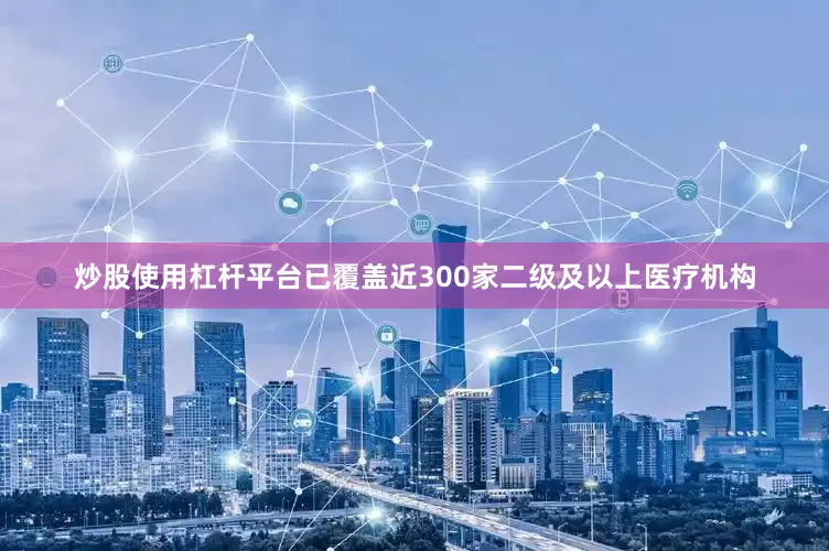 炒股使用杠杆平台已覆盖近300家二级及以上医疗机构