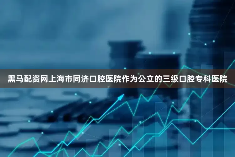 黑马配资网上海市同济口腔医院作为公立的三级口腔专科医院