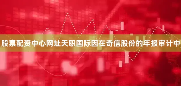股票配资中心网址天职国际因在奇信股份的年报审计中