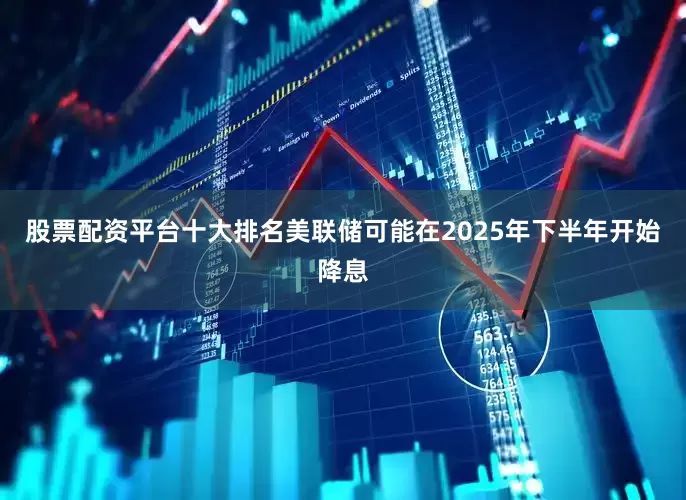 股票配资平台十大排名美联储可能在2025年下半年开始降息