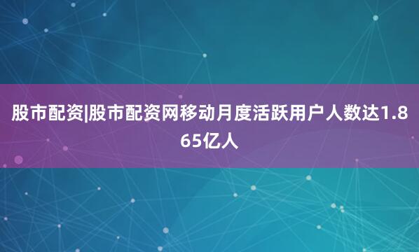 股市配资|股市配资网移动月度活跃用户人数达1.865亿人