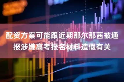 配资方案可能跟近期那尔那茜被通报涉嫌高考报名材料造假有关