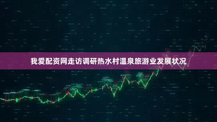 我爱配资网走访调研热水村温泉旅游业发展状况