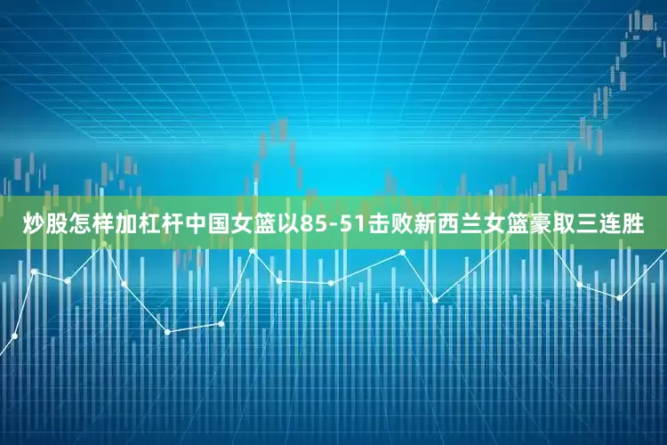 炒股怎样加杠杆中国女篮以85-51击败新西兰女篮豪取三连胜