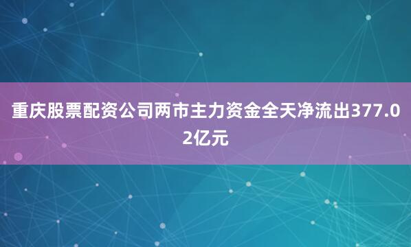 重庆股票配资公司两市主力资金全天净流出377.02亿元