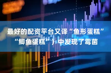最好的配资平台又译“鱼形蛋糕”“鲫鱼蛋糕”）中发现了霉菌