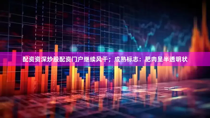 配资资深炒股配资门户继续风干；成熟标志：肥肉呈半透明状
