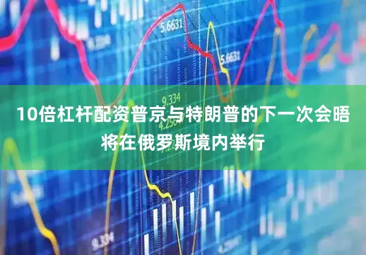 10倍杠杆配资普京与特朗普的下一次会晤将在俄罗斯境内举行