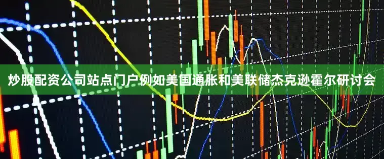 炒股配资公司站点门户例如美国通胀和美联储杰克逊霍尔研讨会
