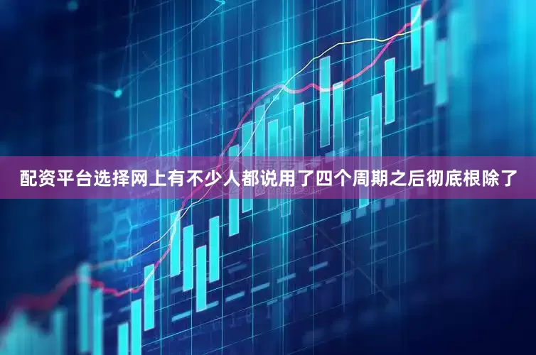 配资平台选择网上有不少人都说用了四个周期之后彻底根除了