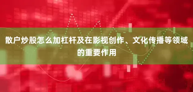 散户炒股怎么加杠杆及在影视创作、文化传播等领域的重要作用