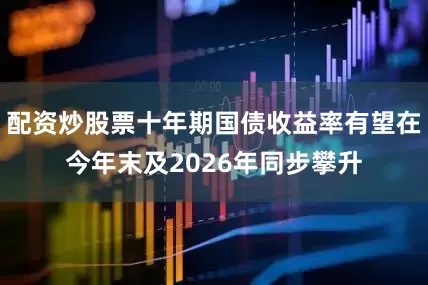 配资炒股票十年期国债收益率有望在今年末及2026年同步攀升