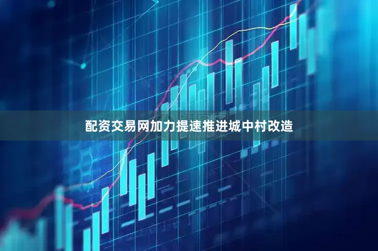 配资交易网加力提速推进城中村改造
