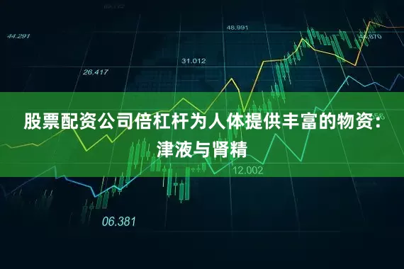 股票配资公司倍杠杆为人体提供丰富的物资：津液与肾精