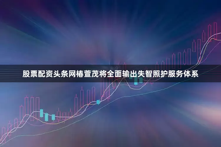股票配资头条网椿萱茂将全面输出失智照护服务体系