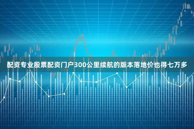 配资专业股票配资门户300公里续航的版本落地价也得七万多