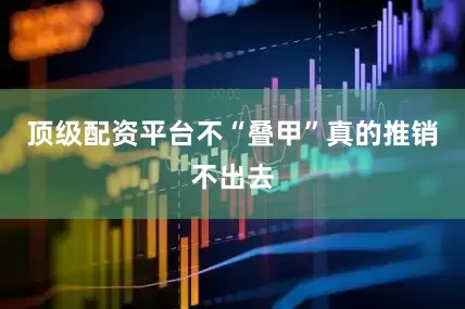 顶级配资平台不“叠甲”真的推销不出去