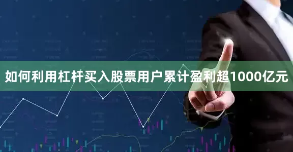 如何利用杠杆买入股票用户累计盈利超1000亿元