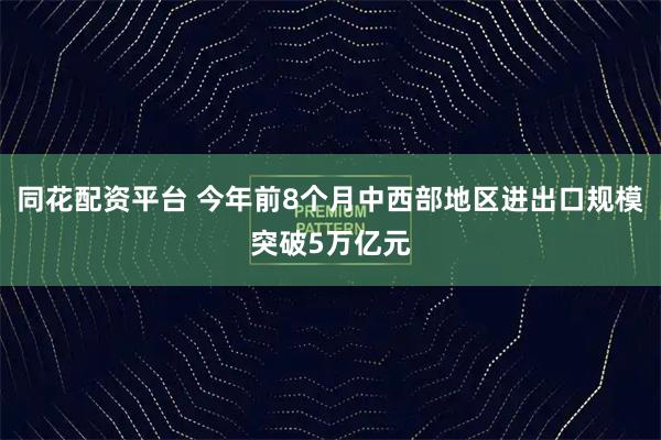 同花配资平台 今年前8个月中西部地区进出口规模突破5万亿元