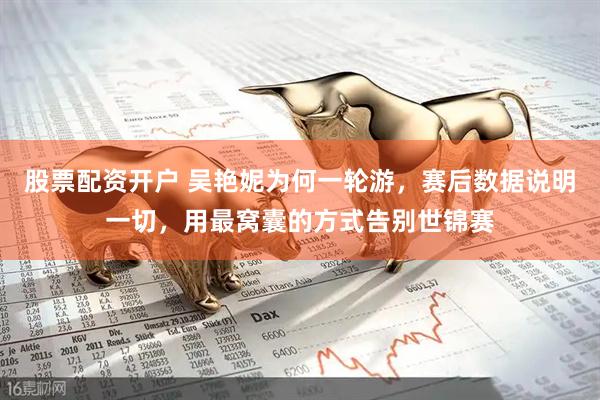 股票配资开户 吴艳妮为何一轮游，赛后数据说明一切，用最窝囊的方式告别世锦赛