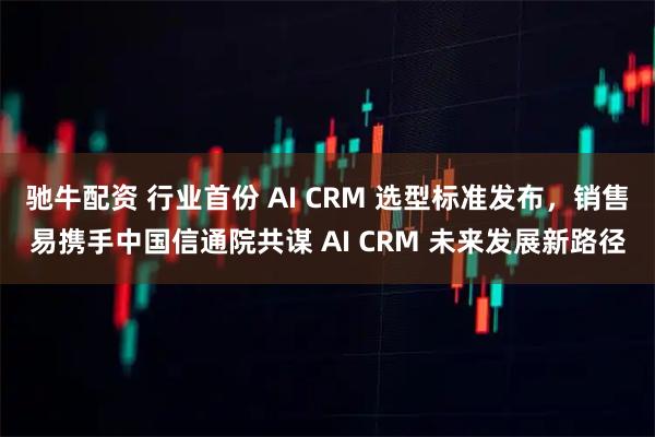驰牛配资 行业首份 AI CRM 选型标准发布，销售易携手中国信通院共谋 AI CRM 未来发展新路径