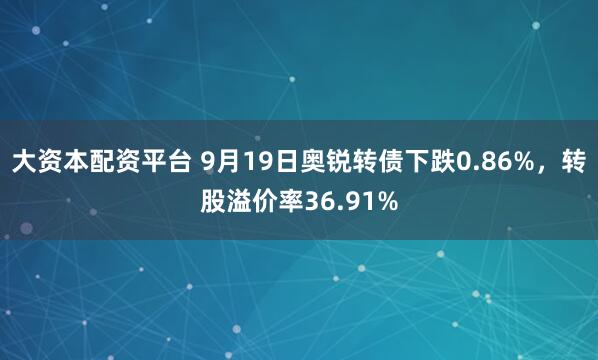 大资本配资平台 9月19日奥锐转债下跌0.86%，转股溢价率36.91%