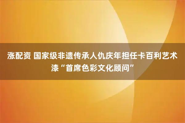 涨配资 国家级非遗传承人仇庆年担任卡百利艺术漆“首席色彩文化顾问”