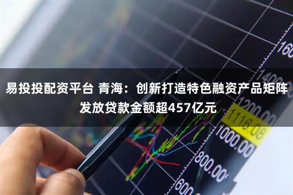 易投投配资平台 青海：创新打造特色融资产品矩阵 发放贷款金额超457亿元