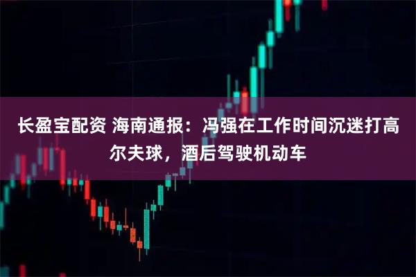 长盈宝配资 海南通报：冯强在工作时间沉迷打高尔夫球，酒后驾驶机动车
