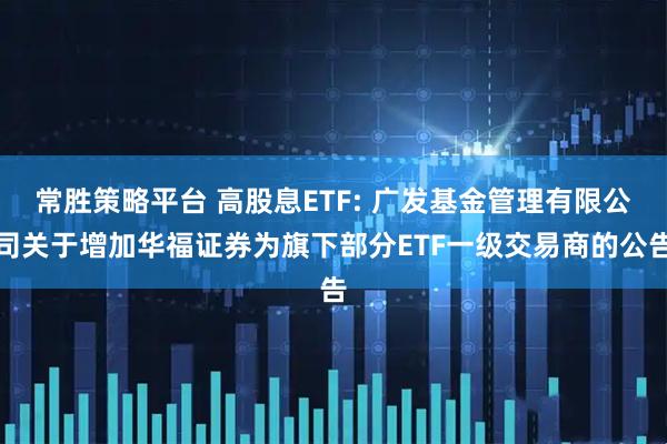 常胜策略平台 高股息ETF: 广发基金管理有限公司关于增加华福证券为旗下部分ETF一级交易商的公告