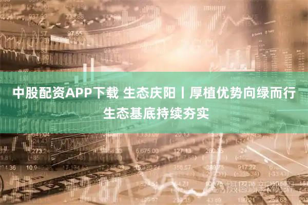 中股配资APP下载 生态庆阳丨厚植优势向绿而行 生态基底持续夯实