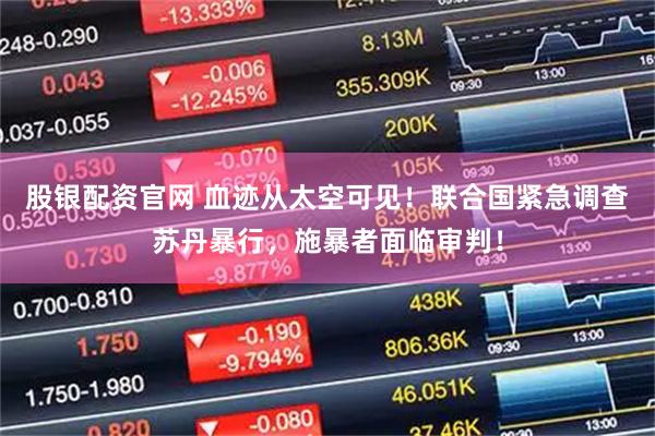 股银配资官网 血迹从太空可见！联合国紧急调查苏丹暴行，施暴者面临审判！