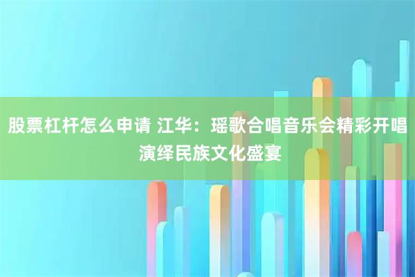 股票杠杆怎么申请 江华：瑶歌合唱音乐会精彩开唱 演绎民族文化盛宴