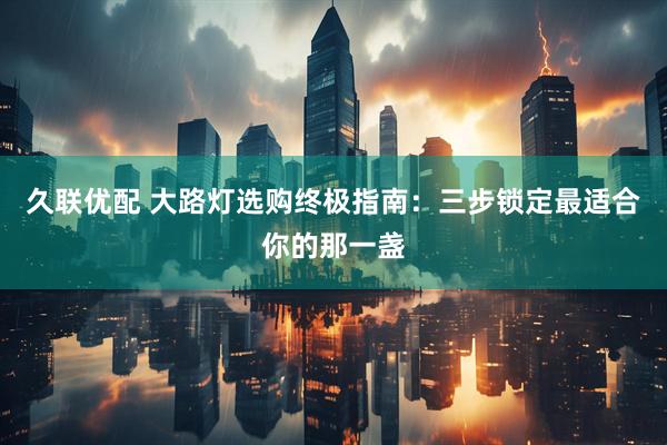 久联优配 大路灯选购终极指南：三步锁定最适合你的那一盏