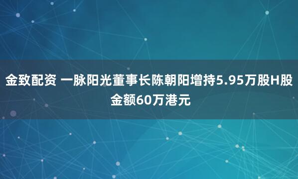 金致配资 一脉阳光董事长陈朝阳增持5.95万股H股 金额60万港元