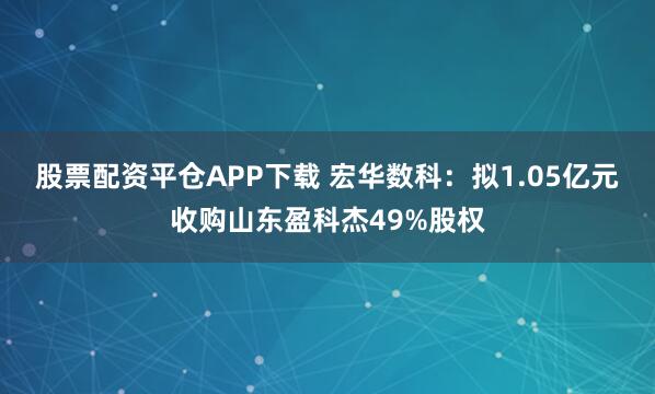 股票配资平仓APP下载 宏华数科：拟1.05亿元收购山东盈科杰49%股权
