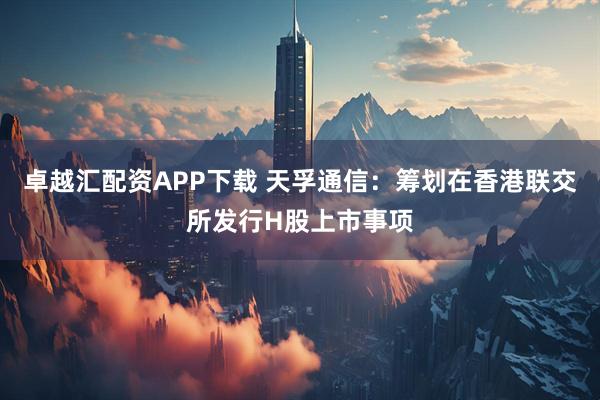 卓越汇配资APP下载 天孚通信：筹划在香港联交所发行H股上市事项