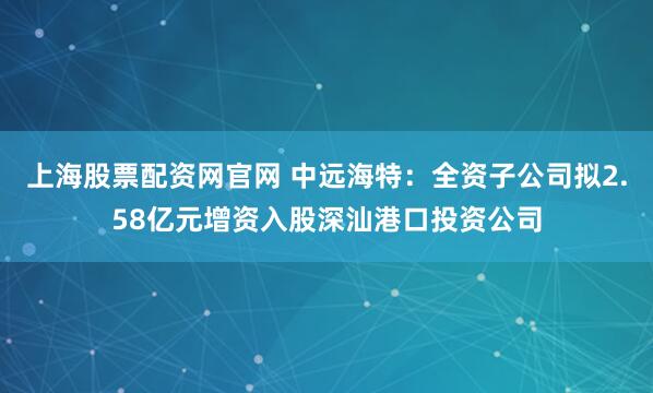 上海股票配资网官网 中远海特：全资子公司拟2.58亿元增资入股深汕港口投资公司
