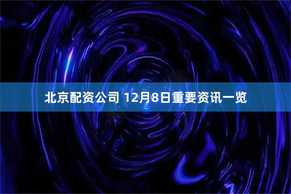 北京配资公司 12月8日重要资讯一览