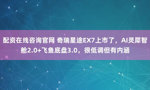 配资在线咨询官网 奇瑞星途EX7上市了，AI灵犀智舱2.0+飞鱼底盘3.0，很低调但有内涵