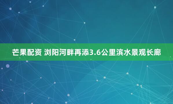 芒果配资 浏阳河畔再添3.6公里滨水景观长廊
