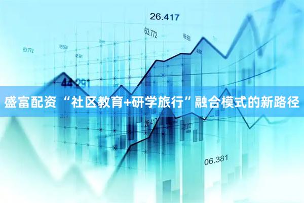 盛富配资 “社区教育+研学旅行”融合模式的新路径