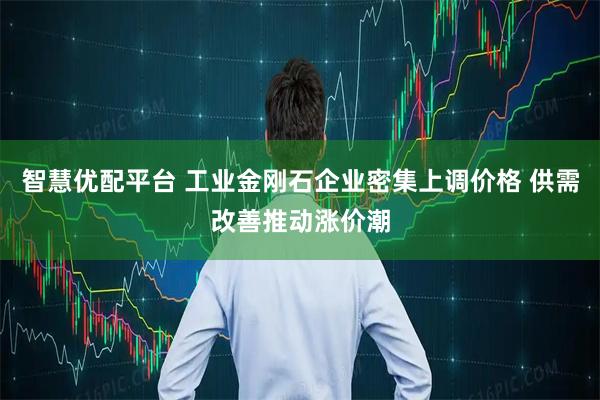 智慧优配平台 工业金刚石企业密集上调价格 供需改善推动涨价潮