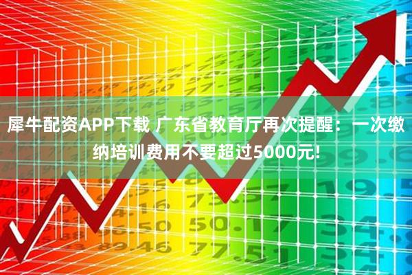 犀牛配资APP下载 广东省教育厅再次提醒：一次缴纳培训费用不要超过5000元!