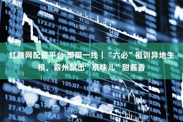 红腾网配资平台 瓣瓣一线｜“六必”祖训异地生根，霸州飘出“京味儿”甜酱香