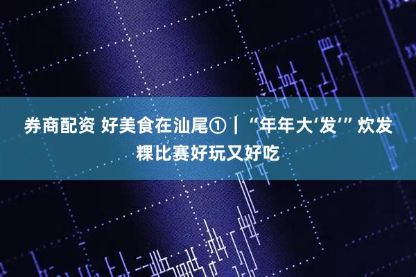 券商配资 好美食在汕尾①｜“年年大‘发’”炊发粿比赛好玩又好吃