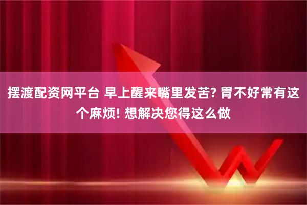 摆渡配资网平台 早上醒来嘴里发苦? 胃不好常有这个麻烦! 想解决您得这么做