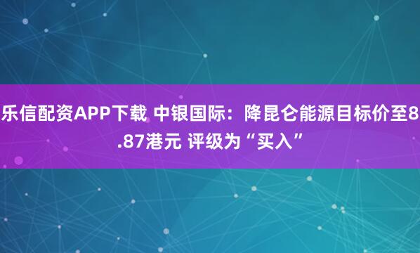 乐信配资APP下载 中银国际：降昆仑能源目标价至8.87港元 评级为“买入”