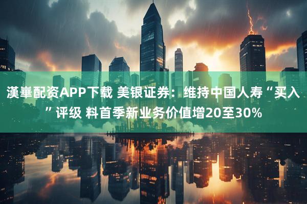 漢崋配资APP下载 美银证券：维持中国人寿“买入”评级 料首季新业务价值增20至30%