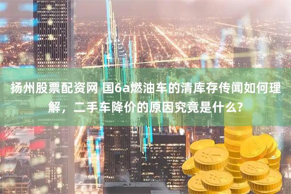 扬州股票配资网 国6a燃油车的清库存传闻如何理解，二手车降价的原因究竟是什么?